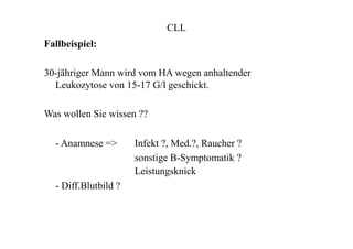CLL
Fallbeispiel:
30-jähriger Mann wird vom HA wegen anhaltender
Leukozytose von 15-17 G/l geschickt.
Was wollen Sie wissen ??
- Anamnese => Infekt ?, Med.?, Raucher ?
sonstige B-Symptomatik ?
Leistungsknick
- Diff.Blutbild ?
 