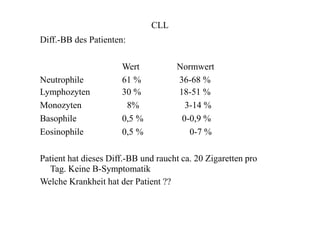 CLL
Diff.-BB des Patienten:
Wert Normwert
Neutrophile
Lymphozyten
Monozyten
Basophile
Eosinophile
61 %
30 %
8%
0,5 %
0,5 %
36-68 %
18-51 %
3-14 %
0-0,9 %
0-7 %
Patient hat dieses Diff.-BB und raucht ca. 20 Zigaretten pro
Tag. Keine B-Symptomatik
Welche Krankheit hat der Patient ??
 