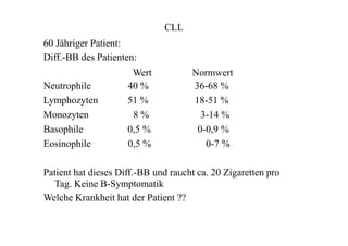 CLL
60 Jähriger Patient:
Diff.-BB des Patienten:
Wert
Neutrophile 40 %
Lymphozyten 51 %
Monozyten 8 %
Basophile 0,5 %
Eosinophile 0,5 %
Normwert
36-68 %
18-51 %
3-14 %
0-0,9 %
0-7 %
Patient hat dieses Diff.-BB und raucht ca. 20 Zigaretten pro
Tag. Keine B-Symptomatik
Welche Krankheit hat der Patient ??
 
