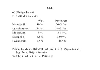 CLL
60 Jähriger Patient:
Diff.-BB des Patienten:
Wert
Neutrophile 40 %
Lymphozyten 51 %
Monozyten 8 %
Basophile 0,5 %
Eosinophile 0,5 %
Normwert
36-68 %
18-51 %
3-14 %
0-0,9 %
0-7 %
Patient hat dieses Diff.-BB und raucht ca. 20 Zigaretten pro
Tag. Keine B-Symptomatik
Welche Krankheit hat der Patient ??
 