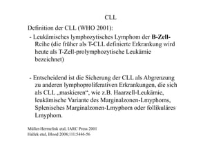 CLL
Definition der CLL (WHO 2001):
- Leukämisches lymphozytisches Lymphom der B-Zell-
Reihe (die früher als T-CLL definierte Erkrankung wird
heute als T-Zell-prolymphozytische Leukämie
bezeichnet)
- Entscheidend ist die Sicherung der CLL als Abgrenzung
zu anderen lymphoproliferativen Erkrankungen, die sich
als CLL „maskieren“, wie z.B. Haarzell-Leukämie,
leukämische Variante des Marginalzonen-Lmyphoms,
Splenisches Marginalzonen-Lmyphom oder follikuläres
Lmyphom.
Müller-Hermelink etal, IARC Press 2001
Hallek etal, Blood 2008;111:5446-56
 