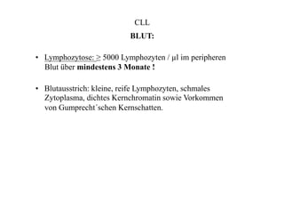 CLL
BLUT:
• Lymphozytose: ≥ 5000 Lymphozyten / µl im peripheren
Blut über mindestens 3 Monate !
• Blutausstrich: kleine, reife Lymphozyten, schmales
Zytoplasma, dichtes Kernchromatin sowie Vorkommen
von Gumprecht´schen Kernschatten.
 