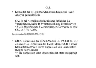 CLL
• Klonalität der B-Lymphozyten muss durch eine FACS-
Analyse gesichert sein
CAVE: bei Klonalitätsnachweis aber fehlender Lk-
Vergrößerung, keine B-Symptomatik und Lymphozyten
<5 G/l: Monoklonale B-Lymphozytose (Übergang in eine
CLL in 1,1% / Jahr)
Rawstron etal, NEJM 2008;359:575-83
• FACS: Expression der B-Zell-Marker CD 19, CD 20, CD
23 sowie Co-Expression des T-Zell-Markers CD 5 sowie
Klonalitätsnachweis durch Expression von Leichtketten
(Kappa oder Lamda)
=> die Expression kann unterschiedlich stark ausgeprägt
sein
 