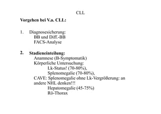 CLL
Vorgehen bei V.a. CLL:
1.
2.
Diagnosesicherung:
BB und Diff.-BB
FACS-Analyse
Stadieneinteilung:
Anamnese (B-Symptomatik)
Körperliche Untersuchung:
Lk-Status! (70-80%),
Splenomegalie (70-80%),
CAVE: Splenomegalie ohne Lk-Vergrößerung: an
andere NHL denken!!!
Hepatomegalie (45-75%)
Rö-Thorax
 