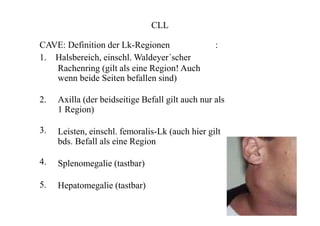 CLL
CAVE: Definition der Lk-Regionen :
1. Halsbereich, einschl. Waldeyer´scher
Rachenring (gilt als eine Region! Auch
wenn beide Seiten befallen sind)
2.
3.
4.
5.
Axilla (der beidseitige Befall gilt auch nur als
1 Region)
Leisten, einschl. femoralis-Lk (auch hier gilt
bds. Befall als eine Region
Splenomegalie (tastbar)
Hepatomegalie (tastbar)
 