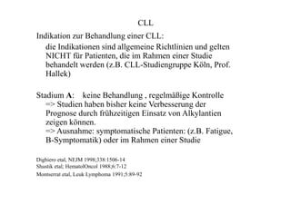 CLL
Indikation zur Behandlung einer CLL:
die Indikationen sind allgemeine Richtlinien und gelten
NICHT für Patienten, die im Rahmen einer Studie
behandelt werden (z.B. CLL-Studiengruppe Köln, Prof.
Hallek)
Stadium A: keine Behandlung , regelmäßige Kontrolle
=> Studien haben bisher keine Verbesserung der
Prognose durch frühzeitigen Einsatz von Alkylantien
zeigen können.
=> Ausnahme: symptomatische Patienten: (z.B. Fatigue,
B-Symptomatik) oder im Rahmen einer Studie
Dighiero etal, NEJM 1998;338:1506-14
Shustik etal; HematolOncol 1988;6:7-12
Montserrat etal, Leuk Lymphoma 1991;5:89-92
 