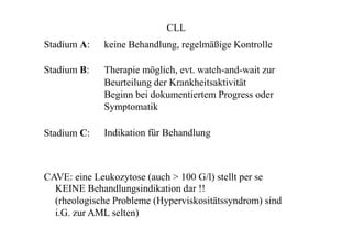 CLL
Stadium A:
Stadium B:
Stadium C:
keine Behandlung, regelmäßige Kontrolle
Therapie möglich, evt. watch-and-wait zur
Beurteilung der Krankheitsaktivität
Beginn bei dokumentiertem Progress oder
Symptomatik
Indikation für Behandlung
CAVE: eine Leukozytose (auch > 100 G/l) stellt per se
KEINE Behandlungsindikation dar !!
(rheologische Probleme (Hyperviskositätssyndrom) sind
i.G. zur AML selten)
 