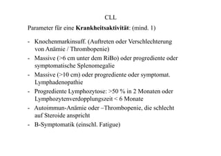 CLL
Parameter für eine Krankheitsaktivität: (mind. 1)
- Knochenmarkinsuff. (Auftreten oder Verschlechterung
von Anämie / Thrombopenie)
- Massive (>6 cm unter dem RiBo) oder progrediente oder
symptomatische Splenomegalie
- Massive (>10 cm) oder progrediente oder symptomat.
Lymphadenopathie
- Progrediente Lymphozytose: >50 % in 2 Monaten oder
Lymphozytenverdopplungszeit < 6 Monate
- Autoimmun-Anämie oder –Thrombopenie, die schlecht
auf Steroide anspricht
- B-Symptomatik (einschl. Fatigue)
 