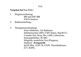 CLL
Vorgehen bei V.a. CLL:
1.
2.
3.
Diagnosesicherung:
BB und Diff.-BB
FACS-Analyse
Stadieneinteilung :
Therapie(entscheidung):
Sono-Abdomen, -Lk-Stationen
Infektionsstatus (HIV, CMV-Status, Hep.B+C)
Coombs-Test, Krea, Hrs, LDH, Leberwerte,
Immunglobuline, ß2-MG
Mögliche zusätzliche Test (Prognose,
Studien): Zytogenetik
IgVH-Mut., ZAP-70, CD38, Thymidinkinase,
(CT, KMP),
 