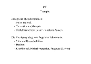 CLL
Therapie:
3 mögliche Therapieoptionen:
- watch and wait
- Chemo(immun)therapie
- Hochdosistherapie (als evt. kurativer Ansatz)
Die Abwägung hängt von folgenden Faktoren ab:
- Alter und Komorbiditäten
- Stadium
- Krankheitsaktivität (Progression, Prognosefaktoren)
 