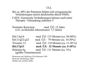 CLL
Bei ca. 80% der Patienten finden sich zytogenetische
Veränderungen (meist detektierbar durch FISH):
CAVE: Genetische Veränderungen können auch unter
Therapie / Erkrankung auftreten !!
Normaler Karyotyp: med. ÜZ: 15 Jahre
(i.G. zu klonalen Aberrationen: 7,7 Jahre)
Del.13q14: med. ÜZ: 133 Monate (ca. 50-60%)
Del.11q22-q23 med. ÜZ: 79 Monate (ca. 10-30%)
Trisomie 12 med. ÜZ: 114 Monate (ca. 11-20 %)
Del.17p13 med. ÜZ: 32 Monate (ca. 5-10%)
Deletion 6q med. ÜZ: 131 Monate (ca. 5%)
(größte Tumormassen)
Montserrat etal, Baillieres Clin Haematol 1993
Byrd etal, Hematology 2004
(Hallek etal, AnnOnc 2008)
 