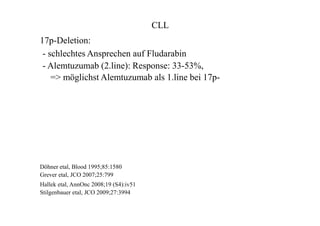 CLL
17p-Deletion:
- schlechtes Ansprechen auf Fludarabin
- Alemtuzumab (2.line): Response: 33-53%,
=> möglichst Alemtuzumab als 1.line bei 17p-
Döhner etal, Blood 1995;85:1580
Grever etal, JCO 2007;25:799
Hallek etal, AnnOnc 2008;19 (S4):iv51
Stilgenbauer etal, JCO 2009;27:3994
 