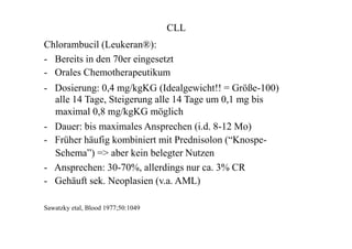 CLL
Chlorambucil (Leukeran®):
- Bereits in den 70er eingesetzt
- Orales Chemotherapeutikum
- Dosierung: 0,4 mg/kgKG (Idealgewicht!! = Größe-100)
alle 14 Tage, Steigerung alle 14 Tage um 0,1 mg bis
maximal 0,8 mg/kgKG möglich
- Dauer: bis maximales Ansprechen (i.d. 8-12 Mo)
- Früher häufig kombiniert mit Prednisolon (“Knospe-
Schema”) => aber kein belegter Nutzen
- Ansprechen: 30-70%, allerdings nur ca. 3% CR
- Gehäuft sek. Neoplasien (v.a. AML)
Sawatzky etal, Blood 1977;50:1049
 