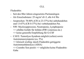CLL
Fludarabin:
- Seit den 80er Jahren eingesetztes Purinanalogon
- Als Einzelsubstanz: 25 mg/m² d1-5, alle 4-6 Wo
- Ansprechen: 70-80% (CR in 23-37%) bei unbehandelten
und 13-67% (CR 0-37%) bei vorbehandelten Pat.
- NW: Myelosuppression, Neutropenie, Lymphopenie
=> erhöhte Gefahr für Infekte (PJP, Listeriose etc.)
=> keine generelle Empfehlung für G-CSF
- CAVE: Tumorlyse-Syndrom möglich (selten) sowie
Autoimmunzytopenie (ca. 5%)
=> klinisch wichtig: durch Fludarabin getriggerte
Autoimmunhämolyse (AIHA)
=> Coombs-Test positiv => möglichst keine Fludarabin-
Gabe
 