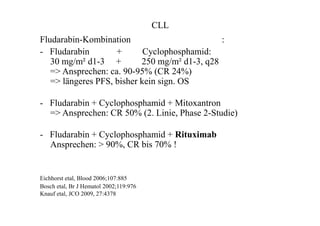 CLL
Fludarabin-Kombination :
- Fludarabin + Cyclophosphamid:
30 mg/m² d1-3 + 250 mg/m² d1-3, q28
=> Ansprechen: ca. 90-95% (CR 24%)
=> längeres PFS, bisher kein sign. OS
- Fludarabin + Cyclophosphamid + Mitoxantron
=> Ansprechen: CR 50% (2. Linie, Phase 2-Studie)
- Fludarabin + Cyclophosphamid + Rituximab
Ansprechen: > 90%, CR bis 70% !
Eichhorst etal, Blood 2006;107:885
Bosch etal, Br J Hematol 2002;119:976
Knauf etal, JCO 2009, 27:4378
 
