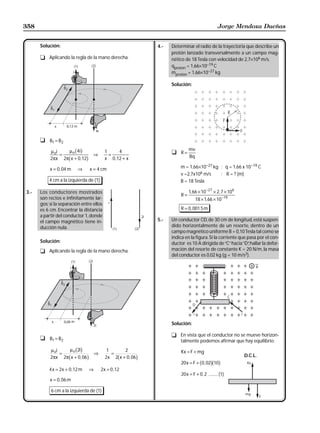 358                                                                                                 Jorge Mendoza Dueñas


      Solución:                                                 4.-   Determinar el radio de la trayectoria que describe un
                                                                      protón lanzado transversalmente a un campo mag-
      t Aplicando la regla de la mano derecha.                        nético de 18 Tesla con velocidad de 2,7×106 m/s.
                                                                      qprotón = 1,66×10−19 C
                                                                      mprotón = 1,66×10−27 kg

                                                                      Solución:




      t B1 = B2

           µ oi
                =
                  µ o 4i  bg        ⇒
                                          1
                                            =
                                                4                     t R=
                                                                                mv
                     b
           2πx 2π x + 0 ,12    g          x 0 ,12 + x                           Bq

           x = 0 , 04 m   ⇒        x = 4 cm                               m = 1,66×10−27 kg ; q = 1,66 x 10−19 C
                                                                          v =2,7x106 m/s    ; R = ? (m)
          4 cm a la izquierda de (1)                                      B = 18 Tesla

3.-   Los conductores mostrados                                                 1, 66 × 10 −27 × 2, 7 × 106
                                                                           R=
      son rectos e infinitamente lar-                                               18 × 1, 66 × 10 −19
      gos; si la separación entre ellos
      es 6 cm. Encontrar la distancia                                      R = 0 , 001 5 m
      a partir del conductor 1, donde
      el campo magnético tiene in-                              5.-   Un conductor CD, de 30 cm de longitud, está suspen-
      ducción nula.                                                   dido horizontalmente de un resorte, dentro de un
                                                                      campo magnético uniforme B = 0,10 Tesla tal como se
                                                                      indica en la figura. Si la corriente que pasa por el con-
      Solución:                                                       ductor es 10 A dirigida de “C” hacia “D” hallar la defor-
                                                                                                                ,
      t Aplicando la regla de la mano derecha.                        mación del resorte de constante K = 20 N/m, la masa
                                                                      del conductor es 0,02 kg (g = 10 m/s2).




                                                                      Solución:

                                                                      t En vista que el conductor no se mueve horizon-
      t B1 = B2
                                                                        talmente podemos afirmar que hay equilibrio:
           µ oi
                =
                  µ o 2i  bg        ⇒
                                           1
                                             =
                                                  2                        Kx = F + mg
                     b
           2πx 2π x + 0 , 06   g                 b
                                          2x 2 x + 0 , 06   g                                                 D.C.L.
                                                                                        b gb g
                                                                           20 x = F + 0 , 02 10
          4 x = 2x + 0 ,12 m       ⇒    2x = 0 ,12
                                                                           20 x = F + 0 , 2 ......... (1)
           x = 0 , 06 m

           6 cm a la izquierda de (1)
 