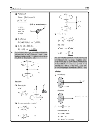 Magnetismo                                                                                                                                359


      t Analizando F:

          Nótese:          eBj e big forman 90°
          F = iLBsen 90°

                                                 Regla de la mano derecha

          i = 10 A
          L = 0,30 m
          B = 0,10 T
          F = ? ( N)                                                              t Dato: B1 = B2

                                                                                            µ oi1 R1
                                                                                                   2
                                                                                                                       µ oi2 R2
      t En la fórmula:                                                                                 3/ 2
                                                                                                              =               2
                                                                                                                                   3/ 2
                                                                                       2 R1 + R2
                                                                                        e 2
                                                                                               2      j           2 R2 + R1
                                                                                                                   e 2
                                                                                                                          2
                                                                                                                               j
               b gb gb g
          F = 10 0 , 30 0 ,10                       ⇒ F = 0 , 30 N
                                                                                      i1 R1 = i2 R2
                                                                                          2
      t En (1):           20 x = 0 , 30 + 0 , 2                                                   2


           20 x = 0 , 50          ⇒              x = 0 , 025 m                         2R1 = 8R2
                                                                                         2     2
                                                                                                          ⇒        R1 = 4R2
                                                                                                                    2     2


                                                                                                                       R1
6.-   Dos espiras de radios R1 y R2 ubicadas horizontalmente                          R1 = 2R2                ⇒           =2
      y en las cuales circulan corrientes i1 = 2 A e i2 = 8 A.                                                         R2
      Hallar la relación entre R1 y R2 sabiendo que el campo
      resultante en el punto “A” es nulo.                                   7.-   Una espira circular de radio R = 10 cm está colocada
                                                                                  perpendicularmente a un campo magnético unifor-
                                                                                  me de magnitud B = 0,10 T. Al reducir uniformemente
                                                                                  el valor de B hasta cero se observa, la aparición de una
                                                                                                            −3
                                                                                  f.e.m. inducida ε = 5π×10 v en la espira. ¿Cuánto tiem-
                                                                                  po transcurre para que el valor de B se reduzca a cero?

                                                                                  Solución:

                                                                                  t Inicialmente:



      Solución:

      t Recordando:

          En “P”
                                                                                  t Finalmente:
                         µ oiR2
          B=                          3/ 2
               2 R2 + x 2
                 e                j

      t En nuestro caso: (en el punto A)
                                                                                                ∆φ
                         µ oi1 R1
                                2                                                 t ε = −N         .......... (1)
          B1 =                         3/ 2
                                                   .......... (1)                               ∆t
                 2 R1 + R2
                   e2
                         2        j                                                   Una sola espira: N = 1

                         µ oi2 R2
                                                                                             b g b g
                                                                                       ∆φ = ∆ BA = A ∆B
          B2 =                  2
                                          3/ 2
                                                   .......... (2)
                                                                                       ∆φ = AbB − B g
                                                                                                  f           o
                 2 R2 + R1
                    2e   2
                                      j                                                ∆φ = Ab0 − 0 ,10g = − 0 ,10 A
 