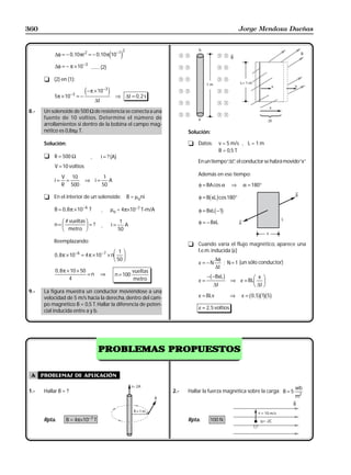 360                                                                                                       Jorge Mendoza Dueñas


                                                        2
            ∆φ = − 0 ,10 πr 2 = − 0 ,10 π 10 −1   e j
            ∆φ = − π × 10 −3 ........ (2)

       t (2) en (1):
                                             −3
            5π × 10 −3 = −
                             e− π × 10 j            ⇒ ∆t = 0 , 2 s
                                    ∆t

8.-    Un solenoide de 500 Ω de resistencia se conecta a una
       fuente de 10 voltios. Determine el número de
       arrollamientos si dentro de la bobina el campo mag-
       nético es 0,8πµ T.                                                     Solución:

       Solución:                                                              t Datos:           v = 5 m/s , L = 1 m
                                                                                                 B = 0,5 T
       t R = 500 Ω              ,        i = ? ( A)
                                                                                  En un tiempo “∆t” el conductor se habrá movido “x”
                                                                                                  ,
            V = 10 voltios
                 V 10                     1                                       Además en ese tiempo:
            i=    =          ⇒ i=           A
                 R 500                   50                                       φ = BA cos α        ⇒    α = 180°

       t En el interior de un solenoide:                    B = µoni                   b g
                                                                                  φ = B xL cos180°

            B = 0 , 8 π × 10 −6 T        ,        µo = 4π×10−7 T-m/A              φ = BxLb −1g

            n=
                 FG # vueltasIJ = ?      ,        i=
                                                        1
                                                          A                       φ = − BxL
                  H metro K                            50

           Reemplazando:
                                                                              t Cuando varía el flujo magnético, aparece una

            0 , 8 π × 10 −6 = 4 π × 10 −7
                                                 F 1I
                                              × nG J
                                                                                f.e.m. inducida (ε)
                                                 H 50 K                           ε = −N
                                                                                            ∆φ
                                                                                               ; N = 1 (un sólo conductor)
                                                                                            ∆t
            0 , 8 π × 10 × 50                                 vueltas
                              =n         ⇒         n = 100                              b
                                                                                       − −BxL     g
                     4                                        metro               ε=                  ⇒ ε = BL
                                                                                                                FG x IJ
                                                                                            ∆t                   H ∆t K
9.-    La figura muestra un conductor moviéndose a una
       velocidad de 5 m/s hacia la derecha, dentro del cam-                       ε = BLv             ⇒   ε = b0 , 5gb1gb5g
       po magnético B = 0,5 T. Hallar la diferencia de poten-
                                                                                  ε = 2, 5 voltios
       cial inducida entre a y b.




                                      PROBLEMAS PROPUESTOS


 A    problemas de aplicación

                                                                                                                                 wb
1.-    Hallar B = ?                                                     2.-   Hallar la fuerza magnética sobre la carga: B = 5
                                                                                                                                 m2



       Rpta.       B = 4π×10−7 T                                              Rpta.     100 N
 