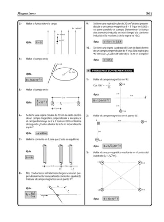 Magnetismo                                                                                                                       361


3.-   Hallar la fuerza sobre la carga:                            9.-    Se tiene una espira circular de 20 cm2 de área perpen-
                                                                         dicular a un campo magnético B = 5 T que en 0,002 s
                                                                         se pone paralelo al campo. Determinar la fuerza
                                                                         electromotriz inducida en este tiempo y la corriente
                                                                         inducida si la resistencia de la espira es 10 Ω.

      Rpta.         F=0                                                  Rpta.      ε = 5 v ; i = 0,5 A

                                                                  10.-   Se tiene una espira cuadrada de 5 cm de lado dentro
                                                                         de un campo perpendicular de 4 Tesla. Si la espira gira
                                                                         90° en 0,02 s. ¿Cuál es el valor de la f.e.m. en la espira?

4.-   Hallar el campo en A:                                              Rpta.      ε = 0,5 v



                                                                   B     problemas complementarios
      Rpta.

      B = 16π×10−7 T                                              1.-    Hallar el campo magnético en “A”:
                                                                                        7
                                                                         Cos 106° = −
                                                                                        25
5.-   Hallar el campo en A:
                                                                         Rpta.

                    8                                                    B = 1,24×10−7 T
      Rpta.           × 10 −7 T
                    3



6.-   Se tiene una espira circular de 10 cm de radio dentro       2.-    Hallar el campo magnético en el punto “A”:
      de un campo magnético perpendicular a la espira, si
      el campo disminuye de 2 a 1 Tesla en 0,01 centésima
      de segundo. ¿Cuál es el valor de la f.e.m. inducida en la
      espira?

      Rpta.         −π voltios

7.-   Hallar la corriente en 1 para que 2 esté en equilibrio.

                                                                         Rpta.      B = 2 5 × 10 −7 T

      Rpta.                                                       3.-    Hallar el campo magnético resultante en el centro del
                                                                         cuadrado ( L = 2 2 m ).
      i=4A




8.-   Dos conductores infinitamente largos se cruzan per-
      pendicularmente transportando corrientes iguales (I).
      Calcular el campo magnético en el punto “P”.


      Rpta.
             µ oI
      BP =
             3πa
                                                                         Rpta.      B = 10×10−7 T
 