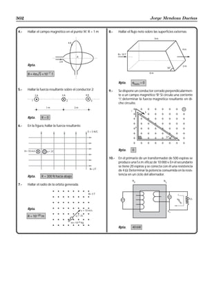 362                                                                                      Jorge Mendoza Dueñas


4.-   Hallar el campo magnético en el punto “A” R = 1 m
                                              .           8.-    Hallar el flujo neto sobre las superficies externas:




      Rpta.

      B = 4 π 5 × 10 −7 T

                                                                 Rpta.     φneto = 0

5.-   Hallar la fuerza resultante sobre el conductor 2:   9.-    Se dispone un conductor cerrado perpendicularmen-
                                                                 te a un campo magnético “B” Si circula una corriente
                                                                                             .
                                                                 “i” determinar la fuerza magnética resultante en di-
                                                                   ,
                                                                 cho circuito.



      Rpta.     R=0

6.-   En la figura, hallar la fuerza resultante:




                                                                 Rpta.     0

                                                          10.-   En el primario de un transformador de 500 espiras se
                                                                 produce una f.e.m. eficaz de 10 000 v. En el secundario
                                                                 se tiene 20 espiras y se conecta con él una resistencia
                                                                 de 4 Ω. Determinar la potencia consumida en la resis-
                                                                 tencia en un ciclo del alternador.
      Rpta.     R = 300 N hacia abajo

7.-   Hallar el radio de la orbita generada.




      Rpta.

      R = 10−20 m


                                                                 Rpta.     40 kW
 