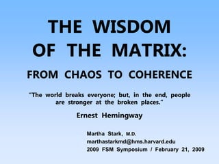 THE WISDOM
OF THE MATRIX:
FROM CHAOS TO COHERENCE
“The world breaks everyone; but, in the end, people
are stronger at the broken places.”
Ernest Hemingway
Martha Stark, M.D.
marthastarkmd@hms.harvard.edu
2009 FSM Symposium / February 21, 2009
 