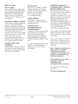 HOW TO USE                                  PACKAGING                                         LIMITED WARRANTY
How to apply                                This product is available in different            INFORMATION - PLEASE
Clean bearing surfaces. Apply grease        standard container sizes. Detailed                READ CAREFULLY
in the normal way using a brush, grease     container size information should be              The information contained herein is
gun or automatic lubricating system.        obtained from your nearest                        offered in good faith and is believed to
MOLYKOTE 44 Medium Silicone                 Dow Corning sales office or                       be accurate. However, because
Grease can be used in centralised           Dow Corning distributor.                          conditions and methods of use of our
lubrication systems. Do not mix with                                                          products are beyond our control, this
other greases.                              LIMITATIONS                                       information should not be used in
                                            This product is neither tested nor                substitution for customer's tests to
HANDLING PRECAUTIONS                        represented as suitable for medical or            ensure that Dow Corning's products are
Product safety information required for     pharmaceutical uses.                              safe, effective, and fully satisfactory
safe use is not included. Before                                                              for the intended end use. Suggestions
handling, read product and safety data      HEALTH AND                                        of use shall not be taken as
sheets and container labels for safe use,   ENVIRONMENTAL                                     inducements to infringe any patent.
physical and health hazard information.     INFORMATION
The material safety data sheet is           To support Customers in their product             Dow Corning's sole warranty is that the
available on the Dow Corning website        safety needs, Dow Corning has an                  product will meet the Dow Corning
at www.dowcorning.com. You can also         extensive Product Stewardship                     sales specifications in effect at the time
obtain a copy from your local               organization and a team of Product                of shipment.
Dow Corning sales representative or         Safety and Regulatory Compliance
Distributor or by calling your local        (PS&RC) specialists available in each             Your exclusive remedy for breach of
Dow Corning Global Connection.              area.                                             such warranty is limited to refund of
                                                                                              purchase price or replacement of any
USABLE LIFE AND                             For further information, please see our           product shown to be other than as
STORAGE                                     website, www.dowcorning.com or                    warranted.
When stored at or below 20ºC (68ºF) in      consult your local Dow Corning
the original unopened containers, this      representative.                                   DOW CORNING SPECIFICALLY
product has a usable life of 60 months                                                        DISCLAIMS ANY OTHER
from the date of production.                                                                  EXPRESS OR IMPLIED
                                                                                              WARRANTY OF FITNESS FOR A
                                                                                              PARTICULAR PURPOSE OR
                                                                                              MERCHANTABILITY.

                                                                                              DOW CORNING DISCLAIMS
                                                                                              LIABILITY FOR ANY
                                                                                              INCIDENTAL OR
                                                                                              CONSEQUENTIAL DAMAGES.

                                                                                              WE HELP YOU INVENT THE
                                                                                              FUTURE."
                                                                                              www.dowcorning.com




MOLYKOTE 44 Medium Silicone Grease                                                   WE HELP YOU INVENT THE FUTURE. is a trademark of Dow Corning Corporation.
2                                                 10/04/2002                                        MOLYKOTE is a registered trademark of Dow Corning Corporation.
Ref. no. 71-0196D-01                              DC 3626                                                   ©1997-2002 Dow Corning Corporation. All rights reserved.
 