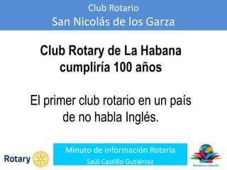 Club Rotario
San Nicolás de los Garza
Minuto de información Rotaria
Saúl Castillo Gutiérrez
Club Rotary de La Habana
cumpliría 100 años
El primer club rotario en un país
de no habla Inglés.
 