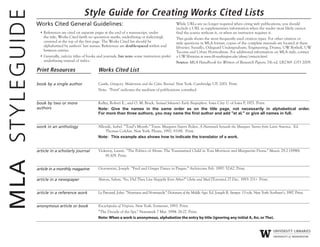 Style Guide for Creating Works Cited Lists
Works Cited General Guidelines:
• References are cited on separate pages at the end of a manuscript, under
the title, Works Cited (with no quotation marks, underlining or italicizing),
centered at the top of the first page. The Works Cited list should be
alphabetized by authors’ last names. References are double-spaced within and
between entries.
• Generally, italicize titles of books and journals, but note: some instructors prefer
underlining instead of italics.
While URLs are no longer required when citing web publications, you should
include a URL as supplementary information when the reader most likely cannot
find the source without it, or when an instructor requires it.
This guide shows the most frequently used citation types. For other citation or
style questions in MLA format, copies of the complete manuals are located at these
libraries: Suzzallo, Odegaard Undergraduate, Engineering, Drama, UW Bothell, UW
Tacoma and Urban Horticulture. For additional information on MLA style, contact
a UW librarian at www.lib.washington.edu/about/contacts.html.
Source: MLA Handbook for Writers of Research Papers, 7th ed. LB2369 .G53 2009.
Print Resources Works Cited List
book by a single author Castle, Gregory. Modernism and the Celtic Revival. New York: Cambridge UP, 2001. Print.
Note: "Print" indicates the medium of publications consulted
book by two or more
authors
Kelley, Robert E., and O. M. Brack. Samuel Johnson's Early Biographers. Iowa City: U of Iowa P, 1971. Print.
Note: Give the names in the same order as on the title page, not necessarily in alphabetical order.
For more than three authors, you may name the first author and add "et al." or give all names in full.
work in an anthology Allende, Isabel. “Toad’s Mouth." Trans. Margaret Sayers Peden. A Hammock beneath the Mangoes: Stories from Latin America. Ed.
Thomas Colchie. New York: Plume, 1992. 83-88. Print.
Note: This example also shows how to indicate the translator of a work.
article in a scholarly journal Vickeroy, Laurie. “The Politics of Abuse: The Traumatized Child in Toni Morrison and Marguerite Duras." Masaic 29.2 (1996):
91-109. Print.
article in a monthly magazine Giovannini, Joseph. “Fred and Ginger Dance in Prague." Architecture Feb. 1997: 52-62. Print.
article in a newspaper Alaton, Salem. "So, Did They Live Happily Ever After?" Globe and Mail [Toronto] 27 Dec. 1993: D1+. Print.
article in a reference work Le Patourel, John. “Normans and Normandy." Dictionary of the Middle Ages. Ed. Joseph R. Strayer. 13 vols. New York: Scribner’s, 1987. Print.
anonymous article or book Encyclopedia of Virginia. New York: Somerset, 1993. Print.
“The Decade of the Spy." Newsweek 7 Mar. 1994: 26-27. Print.
Note: When a work is anonymous, alphabetize the entry by title (ignoring any initial A, An, or The).
MLASTYLEGUIDE
 