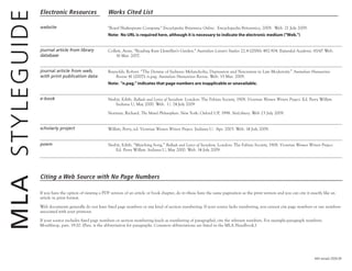 #44 revised 2009.09
Electronic Resources Works Cited List
website "Royal Shakespeare Company." Encyclopedia Britannica Online. Encyclopedia Britannica, 2009. Web. 21 July 2009.
Note: No URL is required here, although it is necessary to indicate the electronic medium ("Web.")
journal article from library
database
Collett, Anne. "Reading Kate Llewellyn's Garden." Australian Literary Studies 22.4 (2006): 482-504. Expanded Academic ASAP. Web.
16 Mar. 2007.
journal article from web,
with print publication data
Reynolds, Robert. “The Demise of Sadness: Melancholia, Depression and Narcissism in Late Modernity.” Australian Humanities
Review 41 (2007): n.pag. Australian Humanities Review. Web. 15 Mar. 2009.
Note: "n.pag." indicates that page numbers are inapplicable or unavailable.
e-book Nesbit, Edith. Ballads and Lyrics of Socialism. London: The Fabian Society, 1908. Victorian Women Writers Project. Ed. Perry Willett.
Indiana U, May 2000. Web. U. 24 July 2009
Norman, Richard. The Moral Philosophers. New York: Oxford UP, 1998. NetLibrary. Web 23 July 2009.
scholarly project Willett, Perry, ed. Victorian Women Writers Project. Indiana U. Apr. 2003. Web. 14 July 2009.
poem Nesbit, Edith. “Marching Song.” Ballads and Lyrics of Socialism, London: The Fabian Society, 1908. Victorian Women Writers Project.
Ed. Perry Willett. Indiana U, May 2000. Web. 14 July 2009.
MLASTYLEGUIDE
Citing a Web Source with No Page Numbers
If you have the option of viewing a PDF version of an article or book chapter, do it—these have the same pagination as the print version and you can cite it exactly like an
article in print format.
Web documents generally do not have fixed page numbers or any kind of section numbering. If your source lacks numbering, you cannot cite page numbers or use numbers
associated with your printout.
If your source includes fixed page numbers or section numbering (such as numbering of paragraphs), cite the relevant numbers. For example--paragraph numbers:
Moulthrop, pars. 19-20. (Pars. is the abbreviation for paragraphs. Common abbreviations are listed in the MLA Handbook.)
 