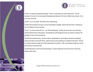 Tip #34: Go away during organized showings. Three’s a crowd when your home’s being shown. The only
exception to this rule is if you have specific knowledge about features of the home a Realtor cannot answer. But in
most cases, don’t stay.

Tip #35: Turn on ALL lights. Illumination is like a welcome sign.

Tip #36: Open all drapery and bring in as much natural light as possible. Buyers hate dark homes. Anything you
can do to brighten your home will help.

Tip #37: Turn off any radios and TV’s. Turn off the football game. Tell the kids that the loud music will need a
reprieve while the home is being shown. Occasionally very soft, background music can enhance a showing. But
generally no music at all is your best bet.

Tip #38: Plan a pleasant aroma. Cinnamon sticks or vanilla boiled in a pot of water on the stove emit pleasant
aromas and make a home smell inviting. Apple and cherry wood smoldering an a fireplace do the same. And who
can resist the smell of an apple pie or fresh bread baking in the kitchen. Often, these pleasant smells can override
other odors your home may have.

Tip #39: Keep pets out of the home during showings. It’s best to keep them out of the home for an entire day
before an open house.




                        copyright © 2008 the goodlife team. all rights reserved
 