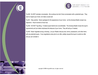 Tip #40: Do NOT volunteer conversation. Be courteous but don’t force conversation with a potential buyer. They
want to inspect your home, not make a social call.

Tip #41: Stay positive: Never apologize for the appearance of your home. Let the showing Realtor answer any
objections – they’re trained to know how.

Tip #42: DO NOT Tag Along. It makes buyers fearful and uncomfortable. The showing Realtor knows the buyer’s
requirements and can better emphasize the features of your home. They will call you if needed.

Tip #43: Never negotiate during a showing. Let your Realtor discuss price, terms, possessions, and other items
with any potential buyers. If any negotiations arise prior to an offer, politely request the buyer to submit an offer
and you can consider it.




                        copyright © 2008 the goodlife team. all rights reserved
 