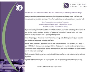 The Way You Live In A Home And The Way You Sell A Home Are TWO Very Different Things!

Each year, thousands of homeowners unnecessarily lose money when they sell their homes. They don’t lose
money because someone took advantage of them. And they don’t lose money because it wasn’t “marketed” well.

                                   Even Seasoned Homeowners Lose Thousands
                            Because They Didn’t Know About The Important Factors
                                     That Influence The Value Of Their Homes

If you desire to sell your home for top dollar, and in YOUR time frame, you need to do two things: 1) Get control of
your personal emotions about your home, and 2) Place yourself in the shoes of potential buyers. Look at your
home the way they would, and make it appealing in the right areas.

I know that putting your “homeowner emotions” aside may be tough to do. But doing so will help you to position
your home to sell for top dollar, and in your time frame.

After all, selling your home is very different from any other financial transaction. Your house isn’t just a “thing.” It’s
your HOME! It’s the place where you raised your children. The place where you hold countless family memories…
Thanksgiving dinners, family reunions, birthdays, anniversaries and more. It’s the place where you solved problems
over the kitchen table late at night.

So it’s no surprise that selling your home may involve a bit of sadness, fear…or even excitement for the next move
in your life.

Try not to let these emotions get in the way of a prudent sale. The tips and suggestions in this report will help.



                        copyright © 2008, the goodlife team. all rights reserved
 