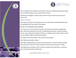 There’s no doubt about it: first impressions count with buyers. That’s why I prepared this 44 fail-proof list of simple,
quick, and inexpensive things you can do to prepare your home for sale.

I divided them into 3 categories: 1) Exterior of home, 2) Interior of home, and 3) How to show your home for
maximum profit.

Exterior of the Home

Overall, buyers are looking for a home that looks clean, neat, and well maintained. By addressing exterior issues,
you immediately give your buyers a positive “first impression.”

Here are 13 first impression items to examine:

Tip #1: Get into your car and drive away from your home. Drive towards your home the way a potential buyer
would. Notice your first impressions of your home? Is the landscaping well groomed? How about the driveway
and curb? Can you easily see the architecture of the home, or is it blocked by trees and bushes. Notice your roof?
Is it in good condition? Make a list of items that need attention.

Tip #2: Paint your front door and mailbox. Polish your door and entry hardware.

Tip #3: Make sure your doorbell is functional.

Tip #4: Wash or thoroughly clean wood, aluminum and vinyl sided homes. You can hire a contractor to pressure
wash an entire house for about $200. Pressure washing can remove dirt, grime, peeling paint, and mildew.

Tip #5: Rake leaves, trim shrubbery and trees, cut the lawn, and plant a few new, fresh flowers. Put down fresh
mulch or peat moss around shrubs and flower beds.


                       copyright © 2008 the goodlife team. all rights reserved
 