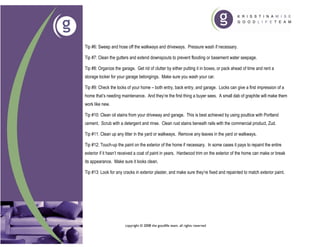 Tip #6: Sweep and hose off the walkways and driveways. Pressure wash if necessary.

Tip #7: Clean the gutters and extend downspouts to prevent flooding or basement water seepage.

Tip #8: Organize the garage. Get rid of clutter by either putting it in boxes, or pack ahead of time and rent a
storage locker for your garage belongings. Make sure you wash your car.

Tip #9: Check the locks of your home – both entry, back entry, and garage. Locks can give a first impression of a
home that’s needing maintenance. And they’re the first thing a buyer sees. A small dab of graphite will make them
work like new.

Tip #10: Clean oil stains from your driveway and garage. This is best achieved by using poultice with Portland
cement. Scrub with a detergent and rinse. Clean rust stains beneath rails with the commercial product, Zud.

Tip #11: Clean up any litter in the yard or walkways. Remove any leaves in the yard or walkways.

Tip #12: Touch-up the paint on the exterior of the home if necessary. In some cases it pays to repaint the entire
exterior if it hasn’t received a coat of paint in years. Hardwood trim on the exterior of the home can make or break
its appearance. Make sure it looks clean.

Tip #13: Look for any cracks in exterior plaster, and make sure they’re fixed and repainted to match exterior paint.




                       copyright © 2008 the goodlife team. all rights reserved
 