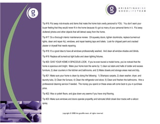 Tip #16: Put away nick-knacks and items that make the home look overly personal to YOU. You don’t want your
buyer feeling that they would never fit in the home because it’s got so many of your personal items in it. Put away
cluttered photos and other objects that will detract away from the home.

Tip #17: Do a thorough interior maintenance review: Oil squeaky doors, tighten doorknobs, replace burned-out
lights, clean and repair ALL windows, and repair leaking taps and toilets. Look for chipped paint and cracked
plaster or drywall that needs repairing.

Tip #18: It’s a good idea to have all windows professionally washed. And clean all window shades and blinds.

Tip #19: Replace all burned-out light bulbs and clean lighting fixtures.

Tip #20: GIVE YOUR HOME A SPACIOUS LOOK. If you’ve ever toured a model home, you’ve noticed that the
home is spacious and bright. Make your home look the same by: 1) clear out stairs and halls of clutter and excess
furniture, 2) clear counters in the kitchen and bathrooms, and 3) Make closets and storage areas neat and tidy.

Tip #21: Make sure your home is clean by doing the following: 1) Shampoo carpets, 2) clean washer, dryer, and
laundry tubs, 3) Clean the furnace, 4) Clean the refrigerator and stove, 5) Clean and freshen the bathrooms. Hire a
professional cleaning service if needed. The money you spend on these areas will come back to you in purchase
price.

Tip #22: Wax or polish floors, and glue down any seems if you have vinyl flooring.

Tip #23: Make sure windows and doors operate properl6y and lubricate bifold closet door tracks with a silicon
spray.



                       copyright © 2008 the goodlife team. all rights reserved
 