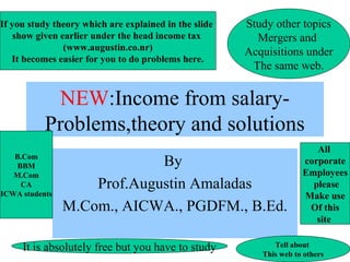 1
NEW:Income from salary-
Problems,theory and solutions
By
Prof.Augustin Amaladas
M.Com., AICWA., PGDFM., B.Ed.
If you study theory which are explained in the slide
show given earlier under the head income tax
(www.augustin.co.nr)
It becomes easier for you to do problems here.
Study other topics
Mergers and
Acquisitions under
The same web.
It is absolutely free but you have to study Tell about
This web to others
B.Com
BBM
M.Com
CA
ICWA students
All
corporate
Employees
please
Make use
Of this
site
 