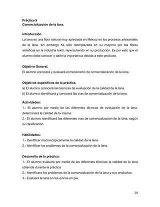 Práctica 9
Comercialización de la lana.


Introducción.
La lana es una fibra natural muy apreciada en México en los procesos artesanales
de la lana, sin embargo ha sido reemplazada en su mayoría por las fibras
sintéticas en la industria textil, repercutiendo en su producción. Es por esto que el
alumno debe conocer y darle la importancia debida a este producto.


Objetivo General.
El alumno conocerá y evaluará el mecanismo de comercialización de la lana.


Objetivos específicos de la práctica.
a) El alumno conocerá las técnicas de evaluación de la calidad de la lana.
b) El alumno identificará y conocerá las vías de comercialización de la lana.

Actividades:
1.- El alumno por medio de las diferentes técnicas de evaluación de la lana,
determinará la calidad de la misma.
2.- El alumno identificará las diferentes vías de comercialización de la lana, según
su clasificación.


Habilidades:
1.- Identificar macroscópicamente la calidad de la lana.
2.- Identificar los problemas de la comercialización de la lana.


Desarrollo de la práctica:
1.- El alumno evaluará por medio de las diferentes técnicas la calidad de la lana
obtenida durante la práctica
2.- Identificara los problemas de la comercialización de la lana y sus productos.
3.- Evaluará la lana en los ovinos en pie.



                                                                                    20
 