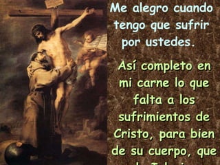 Me alegro cuando tengo que sufrir por ustedes.   Así completo en mi carne lo que falta a los sufrimientos de Cristo, para bien de su cuerpo, que es la Iglesia.   Col 1,24 