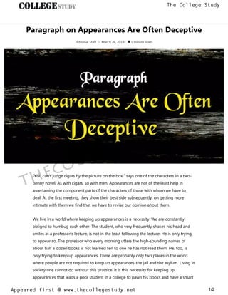 Paragraph on Appearances Are Often Deceptive
Editorial Staff • March 26, 2019  1 minute read
“You can’t judge cigars hy the picture on the box,” says one of the characters in a two-
penny novel. As with cigars, so with men. Appearances are not of the least help in
ascertaining the component parts of the characters of those with whom we have to
deal. At the first meeting, they show their best side subsequently, on getting more
intimate with them we find that we have to revise our opinion aḥout them.
We live in a world where keeping up appearances is a necessity. We are constantly
obliged to humbug each other. The student, who very frequently shakes his head and
smiles at a professor’s lecture, is not in the least following the lecture. He is only trying
to appear so. The professor who every morning utters the high-sounding names of
about half a dozen books is not learned ten to one he has not read them. He. too, is
only trying to keep up appearances. There are probably only two places in the world
where people are not required to keep up appearances-the jail and the asylum. Living in
society one cannot do without this practice. It is this necessity for keeping up
appearances that leads a poor student in a college to pawn his books and have a smart
thecollegestudy.net
1/2
The College Study
Appeared first @ www.thecollegestudy.net
https://w
w
w
.thecollegestudy.net/
 