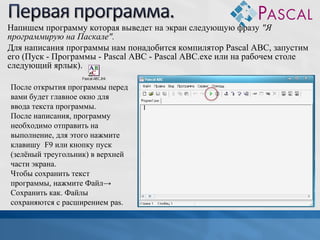 Напишем программу которая выведет на экран следующую фразу "Я
программирую на Паскале".
Для написания программы нам понадобится компилятор Pascal ABC, запустим
его (Пуск - Программы - Pascal ABC - Pascal ABC.exe или на рабочем столе
следующий ярлык).
После открытия программы перед
вами будет главное окно для
ввода текста программы.
После написания, программу
необходимо отправить на
выполнение, для этого нажмите
клавишу F9 или кнопку пуск
(зелёный треугольник) в верхней
части экрана.
Чтобы сохранить текст
программы, нажмите Файл→
Сохранить как. Файлы
сохраняются с расширением pas.

 