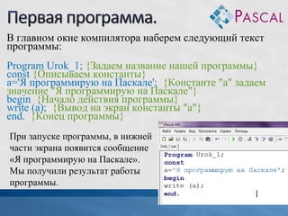 В главном окне компилятора наберем следующий текст
программы:
Program Urok_1; {Задаем название нашей программы}
const {Описываем константы}
a='Я программирую на Паскале'; {Константе "а" задаем
значение "Я программирую на Паскале"}
begin {Начало действия программы}
write (a); {Вывод на экран константы "а"}
end. {Конец программы}
При запуске программы, в нижней
части экрана появится сообщение
«Я программирую на Паскале».
Мы получили результат работы
программы.

 