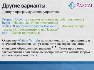 Данную программу можно упростить:
Program Urok_1; {Задаем название нашей программы}
begin {Начало действия программы}
write (‘Я программирую на Паскале’); {Вывод на экран
текста «Я программирую на Паскале"}
end. {Конец программы}
Оператор Write и Writeln помимо констант, переменных и
значений массивов, могут выводить на экран значение
символов обрамленных знаками ‘ ’. Текст программы
заключенный в эти символы воспринимается компилятором
как текстовая константа.

 