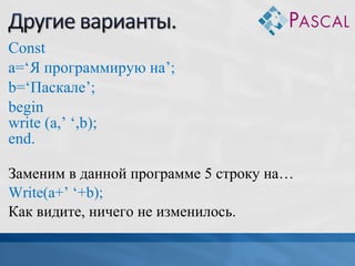 Const
a=‘Я программирую на’;
b=‘Паскале’;
begin
write (a,’ ‘,b);
end.
Заменим в данной программе 5 строку на…
Write(a+’ ‘+b);
Как видите, ничего не изменилось.

 