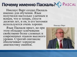 Никлаус Вирт создал Паскаль
именно для обучения. Язык
получился настолько удачным и
ясным, что и теперь, спустя
десятки лет, и он, и его потомки
используются очень хорошо.
Язык Паскаля прост, но при
этом обладает ключевыми
свойствами более сложных и
современных языков высокого
уровня. Строгий синтаксис
обеспечивает хорошую
диагностику ошибок.

Никлаус Вирт

 