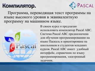 Программа, переводящая текст программы на
языке высокого уровня в эквивалентную
программу на машинном языке.
В своем курсе я предлагаю
использовать компилятор Pascal ABC.
Система Pascal ABC предназначена
для обучения программированию на
языке Паскаль и ориентирована на
школьников и студентов младших
курсов. Pascal ABC имеет удобный
интерфейс, справочник по языку
программирования, электронный
задачник.

 
