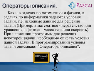Как и в задачах по математики и физики, в
задачах по информатики задаются условия
задачи, т.е. исходные данные для решения
задачи (Пример: в математике - неравенство или
уравнение, в физике - масса тела или скорость).
При написании программы для решения
некоторой задачи, необходимо описать условия
данной задачи. В программировании условия
задачи описывают "Операторы описания".

 