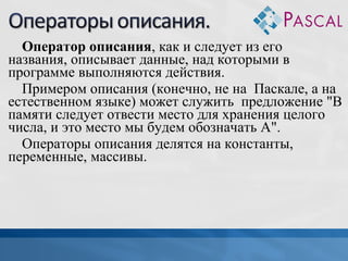 Оператор описания, как и следует из его
названия, описывает данные, над которыми в
программе выполняются действия.
Примером описания (конечно, не на Паскале, а на
естественном языке) может служить предложение "В
памяти следует отвести место для хранения целого
числа, и это место мы будем обозначать А".
Операторы описания делятся на константы,
переменные, массивы.

 