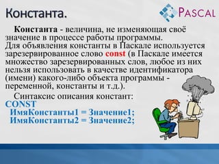Константа - величина, не изменяющая своё
значение в процессе работы программы.
Для объявления константы в Паскале используется
зарезервированное слово const (в Паскале имеется
множество зарезервированных слов, любое из них
нельзя использовать в качестве идентификатора
(имени) какого-либо объекта программы переменной, константы и т.д.).
Синтаксис описания констант:
CONST
ИмяКонстанты1 = Значение1;
ИмяКонстанты2 = Значение2;

 