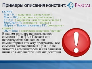CONST
Min = 0; { константа - целое число }
Max = 100;{ константа - целое число }
e = 2.7; { константа - вещественное число }
SpecChar = ''; {константа - символ }
HelpStr = 'Нажмите клавишу F1'; {константа строка }
OK = True; { логическая константа "истина" }

В нашем примере использовались
символы "{" и "}", в Паскале они
используются для написании
комментариев к тексту программы, все
символы заключенные в "{" и "}" не
читаются компилятором и над данными
ними не выполняется никаких действий.

 