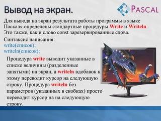 Для вывода на экран результата работы программы в языке
Паскаля определены стандартные процедуры Write и Writeln.
Это также, как и слово const зарезервированные слова.
Синтаксис написания:
write(список);
writeln(список);
Процедура write выводит указанные в
списке величины (разделенные
запятыми) на экран, а writeln вдобавок к
этому переводит курсор на следующую
строку. Процедура writeln без
параметров (указанных в скобках) просто
переводит курсор на на следующую
строку.

 